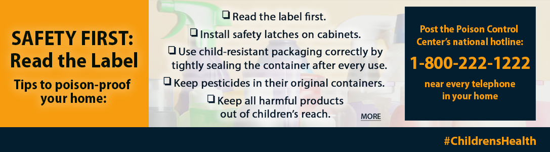 Safety first: read the label. Tips to poison-proof your home: read the label first, install safety latches on cabinets, uses child-resistant packaging correctly by tightly sealing the container after every use, keep pesticides in their original containers, keep all harmful products out of a child's reach. Post the Poison Control Center's national hotline: 1-800-222-1222 near every telephone in your home