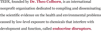 TEDX, founded by Dr. Theo Colborn, is an international non-profit organization dedicated to compiling and disseminating the scientific evidence on the health and environmental problems caused by low-dose exposure to chemicals that interfere with development and function, called endocrine disruptors.