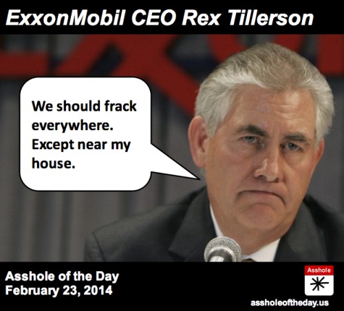 Rex Tillerson, Asshole of the Day for February 23, 2014
By The Daily Edge 
Rex Tillerson doesn&#8217;t give a shit about people or the planet. We already knew that.
But there&#8217;s one thing he does care about: Money.
Not your money, of course. Just his company&#8217;s, his shareholders, and, naturally, his own.
So maybe it&#8217;s no surprise that he&#8217;s finally found the ONE PLACE IN THE WORLD where he opposes fracking. Near his house.
As Think Progress reports: &#8220;When he is acting as Exxon CEO, not a homeowner, Tillerson has lashed out at fracking critics and proponents of regulation.&#8221; In other words, when it&#8217;s your town being disrupted, your water supply being polluted, and your property values being diminished, Tillerson doesn&#8217;t give a flying f**k.
But when his $5M property may be affected, Tillerson is drops his &#8220;Frack, Baby, Frack!&#8221; sign and picks up the one saying &#8220;Not In My Back Yard!&#8221;
Asshole.
Full story: http://thinkprogress.org/climate/2014/02/21/3316881/exxon-ceo-protests-fracking/

