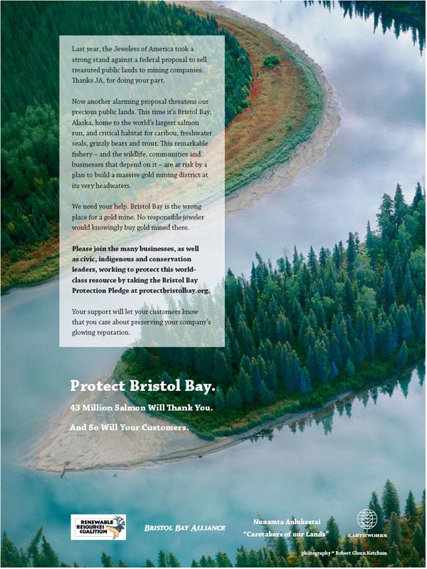 Last year, the Jewelers of America took a strong stand against a federal proposal to sell treasured public lands to mining companies. Thanks JA, for doing your part. Now another alarming proposal threatens our precious public lands. This time it's Bristol Bay, Alaska, home to the world's largest salmon run, and critical habitat for caribou, freshwater seals, grizzly bears and trout. This remarkable fishery - and the wildlife, communities and businesses that depend on it - are at risk by a plan to build a massive gold mining district at its very headwaters. We need your help. Bristol Bay is the wrong place for a gold mine. No responsible jeweler would knowingly buy gold mined there. Please join the many businesses, as well as civic, indigenous and conservation leaders, working to protect this world-class resource by taking the Bristol Bay Protection Pledge at protectbristolbay.org. Your support will let your customers know that you care about preserving your company's glowing reputation.Protect Bristol Bay. 43 Million Salmon will thank you. And so will your customers.