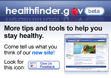 Check out our new site, and give us your feedback. healthfinder.gov beta - More tips and tools to help you stay healthy.