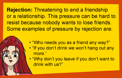 Rejection: Threatening to end a friendship or a relationship. This pressure can be hard to resist because nobody wants to lose friends. Some examples of pressure by rejection are: Who needs you as a friend any way? If you don't drink we won't hang out any more. Why don't you leave if you don't want to drink with us?