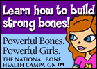 Learn how to build strong bones! Powerful Bones. Powerful Girls. The National Bone Health Campaign
