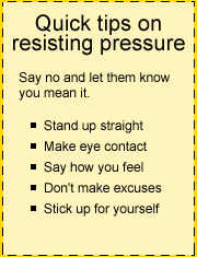 Quick tips on resisting pressure: Say no and let them know you mean it. Stand up straight. Make eye contact. Say how you feel. Don't make excuses. Stick up for yourself.