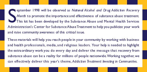 September 1998 will be observed as National Alcohol and Drug Recovery Month to promote the importance and effectiveness of substance abuse treatment. This Kit has been developed by the substance abuse and mental health services adminstration's center for substance abuse treatment to help you publicize your work and raise community awareness of this critical issue. These materials will help you reach people in your community by working with business and health professionals, media and religious leaders. Your help is needed to highlight the extra ordinary work you do every day and deliver the message that recovery from substance abuse can be a reality for millions of people nationwide. Working together, we can effectively deliver this year's theme, Addiction Treatment: Investing in Communitites