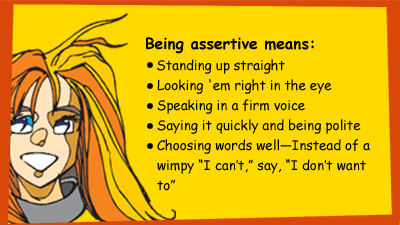 Being assertive means: standing up straight, looking directly at the person or group who is pressuring you, speaking in a firm voice, saying it quickly and being polite, choosing words well—Instead of a wimpy I can’t, say, I don’t want to