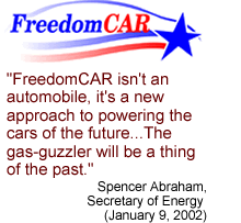 Quote: "FreedomCar isn't an automobile, it's a new approach to powering the cars of the future...The gas-guzzler will be a thing of the past."  Spencer Abraham, Secretary of Energy (January 9, 2002)
