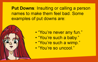 Put Downs: Insulting or calling a person names to make them feed bad. Some examples of put downs are: You're never any fun. You're such a baby. You're such a wimp. You're so uncool.