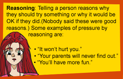Reasoning: Telling a person reasons why they should try something or why it would be OK if they did. (Nobody said these were good reasons.) Some examples of pressure by reasoning are: It won't hurt you. Your parents will never find out. You'll have more fun.