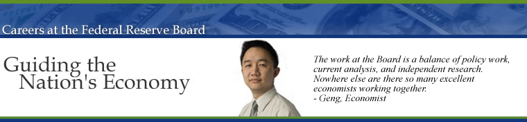 Careers at the Federal Reserve Board of Governors, Guiding the Nations Economy.  The work at the Board is a balance of policy work, current analysis, and independent research.  Nowhere else are there so many excellent economists working together.  Geng Li, Economist.  Image links to the Career Opportunities Home Page.