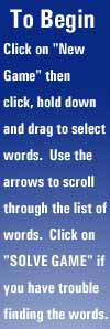 To Begin - Click on "NEW GAME" then click, hold down and drag to select words.  Use the arrows to scroll through the list of words.  Click on "SOLVE GAME" if you have trouble finding the words.