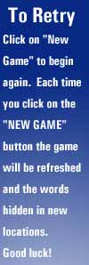 To Retry - Click on "NEW GAME" to begin again.  Each time you click on the "NEW GAME" button the game will be refreshed and the words hidden in new locations.  Good luck!