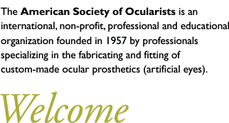The American Society of Ocularists is an international, non-profit, professional and educational organization founded in 1957 by professionals specializing in the fabricating and fitting of custom-made ocular prosthetics (artificial eyes). 