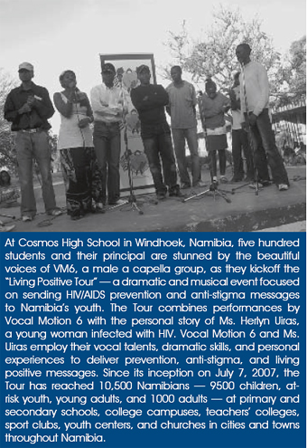 At Cosmos High School in Windhoek, Namibia, five hundred students and their principal are stunned by the beautiful voices of VM6, a male a capella group, as they kickoff the ‘Living Positive Tour’ — a dramatic and musical event focused on sending HIV/AIDS prevention and anti-stigma messages to Namibia’s youth. The Tour combines performances by Vocal Motion 6 with the personal story of Ms. Herlyn Uiras, a young woman infected with HIV. Vocal Motion 6 and Ms. Uiras employ their vocal talents, dramatic skills, and personal experiences to deliver prevention, anti-stigma, and living positive messages. Since its inception on July 7, 2007, the Tour has reached 10,500 Namibians — 9500 children, at-risk youth, young adults, and 1000 adults — at primary and secondary schools, college campuses, teachers’ colleges, sport clubs, youth centers, and churches in cities and towns throughout Namibia.