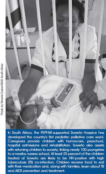 In South Africa, the PEPFAR-supported Soweto Hospice has developed the country’s first pediatric palliative care ward. Caregivers provide children with homecare, preschool, hospital admissions and rehabilitation. Soweto also assists with returning children to society, linking nearly 100 youngsters to a nearby nursery school. At least 25 percent of the children treated at Soweto are likely to be HIV-positive with high tuberculosis (TB) co-infection. Children receive food to eat with their medication and, along with families, learn about TB and AIDS prevention and treatment.