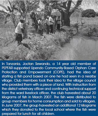 In Tanzania, Joctan Sewando, a 14 year old member of PEPFAR-supported Upendo Community-Based Orphan Care Protection and Empowerment (COPE), had the idea of starting a fish pond based on one he had seen in a nearby village. Club members took their idea to the village council who provided them with a piece of land. With instruction from the district veterinary officer and continuing technical support from the ward livestock officer, the club harvested about 20 kilograms of fish in March 2007. The fish were distributed to group members for home consumption and sold to villagers. In June 2007, the group harvested an additional 12 kilograms which they donated to the local school where the fish were prepared for lunch for all children.