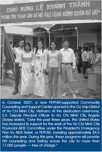 In October 2007, a new PEPFAR-supported Community Counseling and Support Center opened in the Go Vap District of Ho Chi Minh City, Vietnam. At the dedication ceremony, U.S. Deputy Principal Officer to Ho Chi Minh City Angela Dickey stated, ‘Over the past three years, the United States has increased its support for the work of the Ho Chi Minh City Provincial AIDS Committee under the President’s Emergency Plan for AIDS Relief, or PEPFAR, investing approximately $4.5 million this year. During this year, these programs will provide HIV counseling and testing across the city to more than 17,000 people — free of charge.’