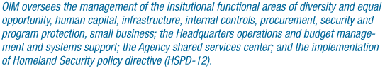 OIM oversees the management of the institutional functional areas of Diversity and Equal Opportunity, Human Capital Management, Infrastructure and Administration, Internal Controls and Management Systems, Procurement, Security and Program  Protection, Small Business Programs and the NASA Shared Services Center. OIM provides effective and efficient institutional support to enable the Agency to  successfully accomplish its mission.