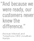 And because we were ready, our customers never knew the difference - Aeneas Internet and Telephone CEO Jonathan Harlan