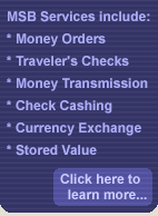 MSB Services include: Money Orders, Traveler's Checks, Money Transmission, Check Cashing, Currency Exchange, and Stored Value.  Click here to learn more...