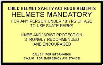 Text Box: CHILD HELMET SAFETY ACT REQUIREMENTS  HELMETS MANDATORY  FOR ANY PERSON UNDER 18 YRS OF AGE  TO USE SKATE PARKS    KNEE AND WRIST PROTECTION  STRONGLY RECOMMENDED   AND ENCOURAGED      CALL 311 FOR INFORMATION  CALL 911 FOR EMERGENCY ASSISTANCE  