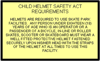 Text Box: CHILD HELMET SAFETY ACT REQUIREMENTS    HELMETS ARE REQUIRED TO USE SKATE PARK FACILITIES.  ANY PERSON UNDER EIGHTEEN (18) YEARS OF AGE WHO IS AN OPERATOR OR A PASSENGER OF A BICYCLE, IN-LINE OR ROLLER SKATES, SCOOTER OR SKATEBOARD MUST WEAR A WELL FITTED PROTECTIVE HELMET FASTENED SECURELY UPON HIS/HER HEAD WITH THE STRAPS OF THE HELMET AT ALL TIMES TO USE THIS FACILITY.    