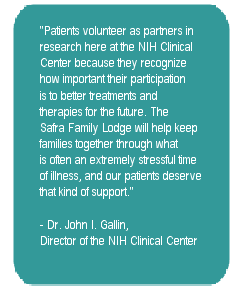 Patients volunteer as partners in research here at the NIH Clinical Center because they recognize how important their participation is to better treatments and therapies for the future. The Safra Family Lodge will help keep families through what is often an extremely stressful time of illness, and our patients deserve that kind of support. - Dr. John I. Gallin, Director of the NIH Clinical Center