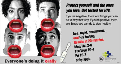 Everyone's doing it orally. Protect yourself and the ones you love. Get tested for HIV. If you're negative, there are things you can do to stay that way. If you're positive, there are things you can do to stay healthy. free, rapid, anonymous, oral HIV testing Results in 20 minutes. Mon/Thu 2-8 Tue/Wed 10-4 Fri 10-3 or by appt