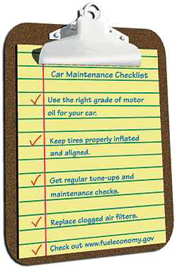Car Maintenance Checklist: Use the right grade of motor oil for your car. Keep tires properly inflated and aligned. Get regular tune-ups and maintenance checks. Replace clogged air filters. Check out www.fueleconomy.gov.