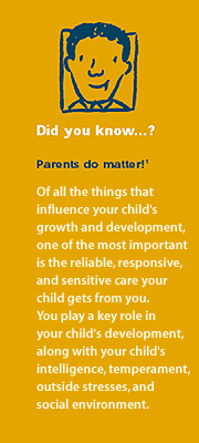 Did you know? Parents Matter! Of all of the things that influence your child's growth and development, one of the most important is the reliable, responsive, and sensitive care your child gets from you. You play a key role in your child's development, along with your child's intelligence, temperament, outside stresses, and social environment.