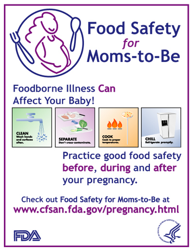 Food Safety for Moms-to-Be poster - Foodborne Illness Can Affect Your Baby! Practice good food safety before, during, and after your pregnancy.  Clean: Wash hands and surfaces often.  Separate:  Don't cross-contaminate.  Cook: Cook to proper temperatures.  Chill:  Refrigerate promptly.  Check out Food Safety for Moms-to-Be at www.cfsan.fda.gov/pregnancy.html