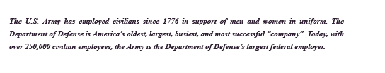 The U.S. Army has employed civilians since 1776 in support of men and women in uniform. The Department of Defense is America's oldest, largest, busiest, and most successful company. Today, with over 250,000 civilian employees, the Army is the Department of Defense's largest federal employer.