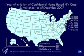 Slide 16: Year of Initiation of Confidential Name-Based HIV Case Surveillance as of December 2007

In 2006, 52,878 cases of HIV infection (not AIDS) were reported to CDC from 45 states and 5 U.S. dependent areas with confidential name-based HIV infection surveillance. California, Illinois, New York, Pennsylvania, Florida, and Washington reported the largest number of cases of HIV infection. 

In 2006, the following 45 states and 5 U.S. dependent areas conducted HIV case surveillance and reported cases of HIV infection in adults, adolescents, and children to CDC: Alabama, Alaska, Arizona, Arkansas, California, Colorado, Connecticut, Delaware, Florida, Georgia, Idaho, Illinois, Indiana, Iowa, Kansas, Kentucky, Louisiana, Maine, Michigan, Minnesota, Mississippi, Missouri, Nebraska, Nevada, New Hampshire, New Jersey, New Mexico, New York, North Carolina, North Dakota, Ohio, Oklahoma, Oregon, Pennsylvania, Rhode Island, South Carolina, South Dakota, Tennessee, Texas, Utah, Virginia, Washington, West Virginia, Wisconsin, Wyoming, American Samoa, Guam, the Northern Mariana Islands, Puerto Rico, and the U.S. Virgin Islands.

Note. Because states initiated confidential name-based HIV infection reporting on different dates, the length of time reporting has been in place influences the number cases reported in a given year. For example, California, Illinois and Washington switched from code-based to name-based reporting in 2006. The high numbers of cases reported from these areas in 2006 are most likely due to an influx of previously diagnosed cases into the name-based system. As time passes and name-based reporting stabilizes, the annual numbers should decrease for these areas.
