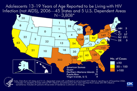 Slide 18: Adolescents 13-19 Years of Age Reported to be Living with HIV Infection (not AIDS), 2006—45 States and 5 U.S. Dependent Areas N=3,808

At the end of 2006, a total of 3,808 adolescents, 13–19 years of age were reported to be living with HIV infection (not AIDS) in 45 states and 5 U.S. dependent areas with confidential name-based HIV infection surveillance.

In 2006, the following 45 states and 5 U.S. dependent areas conducted HIV case surveillance and reported cases of HIV infection in adults, adolescents, and children to CDC: Alabama, Alaska, Arizona, Arkansas, California, Colorado, Connecticut, Delaware, Florida, Georgia, Idaho, Illinois, Indiana, Iowa, Kansas, Kentucky, Louisiana, Maine, Michigan, Minnesota, Mississippi, Missouri, Nebraska, Nevada, New Hampshire, New Jersey, New Mexico, New York, North Carolina, North Dakota, Ohio, Oklahoma, Oregon, Pennsylvania, Rhode Island, South Carolina, South Dakota, Tennessee, Texas, Utah, Virginia, Washington, West Virginia, Wisconsin, Wyoming, American Samoa, Guam, the Northern Mariana Islands, Puerto Rico, and the U.S. Virgin Islands.

Data exclude persons who have died and were reported to the HIV/AIDS Reporting System as of December 2006.
