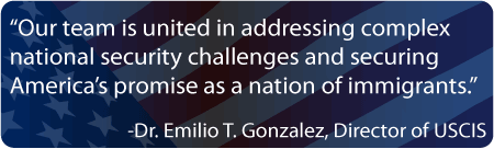 “Our team is united in addressing complex national security challenges and securing America’s promise as a nation of immigrants.” Dr. Emilio T. Gonzalez, Director of USCIS