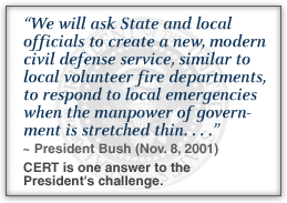 On November 8, 2001, President Bush said: 'We will ask State and local officials to create a new, modern civil defense service, similar to local volunteer fire departments, to respond to local emergencies when the manpower of government is stretched thin. . . .' CERT is one answer to the President's challenge.