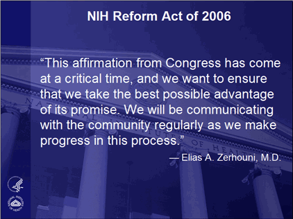 NIH Reform Act of 2006 - "This affirmation from Congress has come at a critical time, and we want to ensure that we take the best possible advantage of its promise. We will be communicating with the community regularly as we make progress in this process." - Elias A. Zerhouni, M.D. 