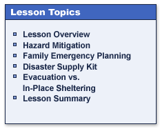 Lesson Topics

Lesson Overview
Hazard Mitigation
Family Emergency Planning
Disaster Supply Kit
Evacuation vs. In-Place Sheltering
Lesson Summary