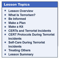 Lesson Topics

Lesson Overview
What Is Terrorism?
Be Informed
Make a Plan
Make a Kit
CERTs and Terrorist Incidents
CERT Protocols During Terrorist Incidents
Self-Care During Terrorist Incidents
Treating Others
Lesson Summary
