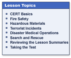 Lesson Topics

CERT Basics
Fire Safety
Hazardous Materials
Terrorist Incidents
Disaster Medical Operations
Search and Rescue
Reviewing the Lesson Summaries
Taking the Test