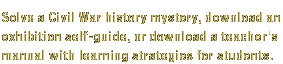 Solve a Civil War history mystery, download an exhibition self-guide, or download a teacher's manual with learning strategies for students.