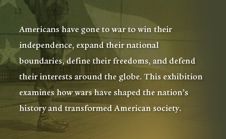 Americans have gone to war to win their independence, expand their national boundaries, define their freedoms, and defend their interests around the globe. This exhibition examines how wars have shaped the nation's history and transformed American society.