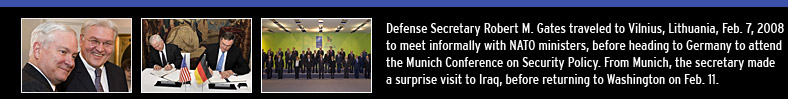 Defense Secretary Robert M. Gates traveled to Vilnius, Lithuania, Feb. 7, 2008 to meet informally with NATO ministers, before heading to Germany to attend the Munich Conference on Security Policy. From Munich, the secretary made a surprise visit to Iraq, before returning to Washington on Feb. 11.