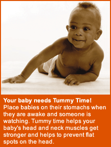 Your baby needs Tummy Time! Place babies on their stomachs when they are awake and someone is watching. Tummy time helps your baby's head and neck muscles get stronger and helps to prevent flat spots on the head.