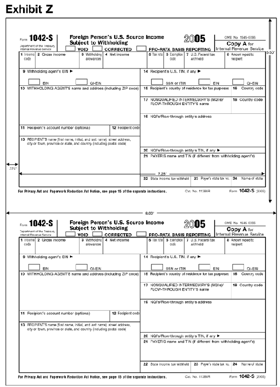 Exhibit Z: 1042-SThis exhibit shows the dimensions of the IRS-official, version of the
2005 Revision of Copy A of Form 1042-S for purposes of substitute form producers
and software vendors.  The exhibit applies vertical and horizontal rules to
the official IRS over-the-counter paper version of the form to indicate the
size and location of various items on the form.