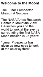 Welcome to the Moon! The Lunar Prospector Mission A Success!

The NASA/Ames Research Center in Mountain View, CA invites you and the world to look at the events surrounding the first NASA Moon mission in 25 years. Lunar Prospector has given us new eyes to look at the solar system.