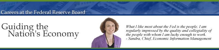 Careers at the Federal Reserve Board of Governors, Guiding the Nations Economy.  What I like most about the Fed is the people.  I am regularly impressed by the quality and collegiality of the people with whom I am lucky enough to work.  Sandra, Research and Statistics.  Image links to the Career Opportunities Home Page.