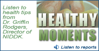 Healthy Moments:  Listen to health tips from Dr. Griffin Rodgers, Director of NIDDK.  Click to listen to reports