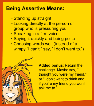 Being Assertive Means: Standing up straight. Looking directly at the person or group who is pressuring you. Speaking in a firm voice. Saying it quickly and being polite. Choosing words well - Instead of a wimpy I can't, say I don't want to. Added bonus: Return the challenge. Maybe say, I thought you were my friend, or I don't want to drink and if you're my friend you won't ask me to.