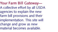 Your Farm Bill GatewayÑ A collective effort by all USDA agencies to explain the new farm bill provisions and how they affect you. This site will change and grow as new material becomes available.
